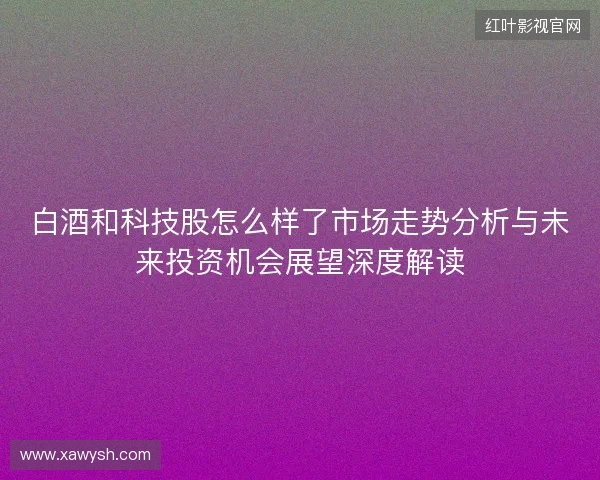 白酒和科技股怎么样了市场走势分析与未来投资机会展望深度解读 白酒和科技股怎么样了市场走势分析与未来投资机会展望深度解读